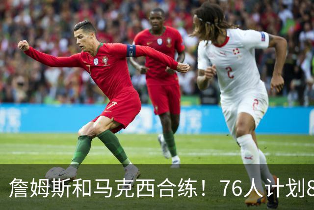 詹姆斯和马克西合练！76人计划8月举行迷你训练营